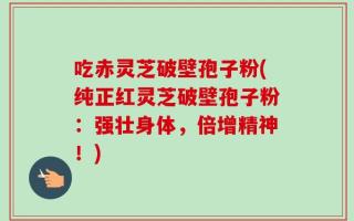 吃赤灵芝破壁孢子粉(纯正红灵芝破壁孢子粉：强壮身体，倍增精神！)