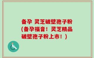 备孕 灵芝破壁孢子粉(备孕福音！灵芝精品破壁孢子粉上市！)