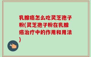 乳腺癌怎么吃灵芝孢子粉(灵芝孢子粉在乳腺癌治疗中的作用和用法)