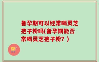 备孕期可以经常喝灵芝孢子粉吗(备孕期能否常喝灵芝孢子粉？)