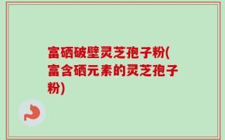 富硒破壁灵芝孢子粉(富含硒元素的灵芝孢子粉)