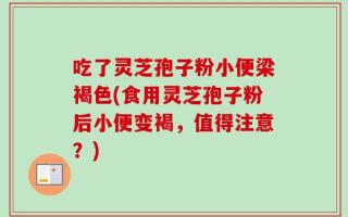 吃了灵芝孢子粉小便梁褐色(食用灵芝孢子粉后小便变褐，值得注意？)