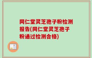 同仁堂灵芝孢子粉检测报告(同仁堂灵芝孢子粉通过检测合格)