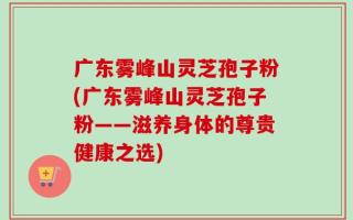 广东雾峰山灵芝孢子粉(广东雾峰山灵芝孢子粉——滋养身体的尊贵健康之选)