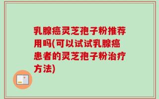 乳腺癌灵芝孢子粉推荐用吗(可以试试乳腺癌患者的灵芝孢子粉治疗方法)
