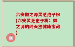 六安徽之源灵芝孢子粉(六安灵芝孢子粉：徽之源的纯天然健康宝藏)