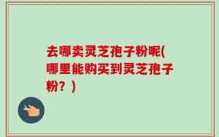 去哪卖灵芝孢子粉呢(哪里能购买到灵芝孢子粉？)