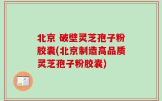 北京 破壁灵芝孢子粉胶囊(北京制造高品质灵芝孢子粉胶囊)