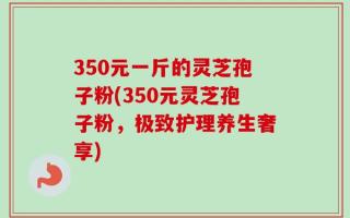 350元一斤的灵芝孢子粉(350元灵芝孢子粉，极致护理养生奢享)
