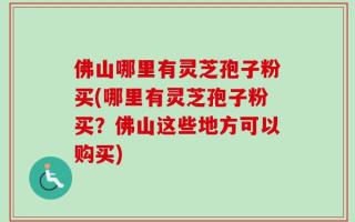 佛山哪里有灵芝孢子粉买(哪里有灵芝孢子粉买？佛山这些地方可以购买)