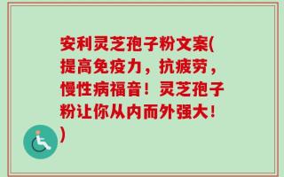 安利灵芝孢子粉文案(提高免疫力，抗疲劳，慢性病福音！灵芝孢子粉让你从内而外强大！)