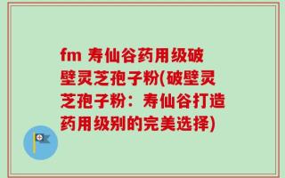 fm 寿仙谷药用级破壁灵芝孢子粉(破壁灵芝孢子粉：寿仙谷打造药用级别的完美选择)