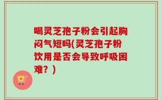 喝灵芝孢子粉会引起胸闷气短吗(灵芝孢子粉饮用是否会导致呼吸困难？)