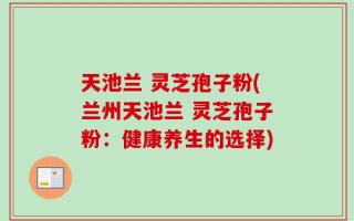 天池兰 灵芝孢子粉(兰州天池兰 灵芝孢子粉：健康养生的选择)