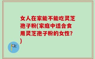 女人在家能不能吃灵芝孢子粉(家庭中适合食用灵芝孢子粉的女性？)