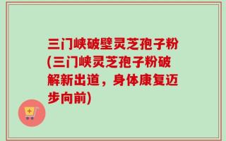 三门峡破壁灵芝孢子粉(三门峡灵芝孢子粉破解新出道，身体康复迈步向前)