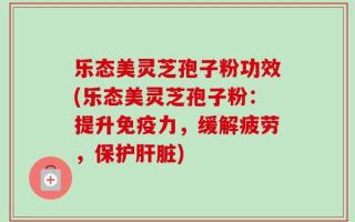 乐态美灵芝孢子粉功效(乐态美灵芝孢子粉：提升免疫力，缓解疲劳，保护肝脏)