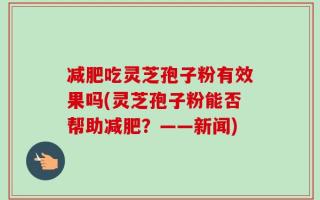 减肥吃灵芝孢子粉有效果吗(灵芝孢子粉能否帮助减肥？——新闻)