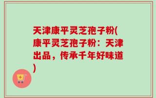 天津康平灵芝孢子粉(康平灵芝孢子粉：天津出品，传承千年好味道)