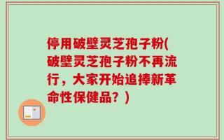停用破壁灵芝孢子粉(破壁灵芝孢子粉不再流行，大家开始追捧新革命性保健品？)
