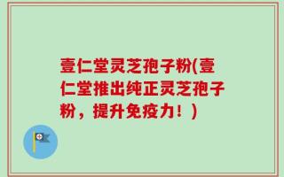 壹仁堂灵芝孢子粉(壹仁堂推出纯正灵芝孢子粉，提升免疫力！)