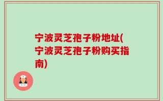 宁波灵芝孢子粉地址(宁波灵芝孢子粉购买指南)