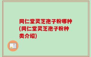同仁堂灵芝孢子粉哪种(同仁堂灵芝孢子粉种类介绍)