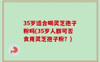 35岁适合喝灵芝孢子粉吗(35岁人群可否食用灵芝孢子粉？)