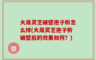 大晟灵芝破壁孢子粉怎么样(大晟灵芝孢子粉破壁后的效果如何？)