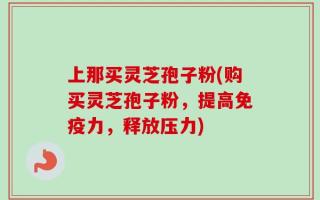 上那买灵芝孢子粉(购买灵芝孢子粉，提高免疫力，释放压力)