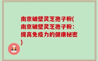 南京破壁灵芝孢子粉(南京破壁灵芝孢子粉：提高免疫力的健康秘密)