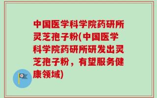 中国医学科学院药研所灵芝孢子粉(中国医学科学院药研所研发出灵芝孢子粉，有望服务健康领域)
