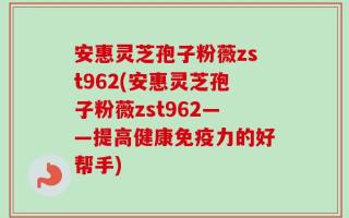 安惠灵芝孢子粉薇zst962(安惠灵芝孢子粉薇zst962——提高健康免疫力的好帮手)