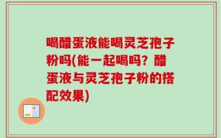 喝醋蛋液能喝灵芝孢子粉吗(能一起喝吗？醋蛋液与灵芝孢子粉的搭配效果)
