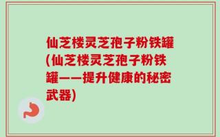 仙芝楼灵芝孢子粉铁罐(仙芝楼灵芝孢子粉铁罐——提升健康的秘密武器)