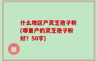 什么地区产灵芝孢子粉(哪里产的灵芝孢子粉好？
