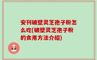 安刊破壁灵芝孢子粉怎么吃(破壁灵芝孢子粉的食用方法介绍)