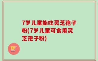 7岁儿童能吃灵芝孢子粉(7岁儿童可食用灵芝孢子粉)