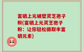 富硒上元破壁灵芝孢子粉(富硒上元灵芝孢子粉：让你轻松摄取丰富硒元素)