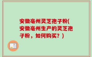 安徽亳州灵芝孢子粉(安徽亳州生产的灵芝孢子粉，如何购买？)