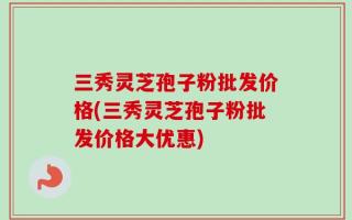 三秀灵芝孢子粉批发价格(三秀灵芝孢子粉批发价格大优惠)