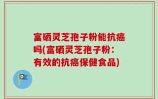 富硒灵芝孢子粉能抗癌吗(富硒灵芝孢子粉：有效的抗癌保健食品)