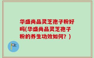 华盛尚品灵芝孢子粉好吗(华盛尚品灵芝孢子粉的养生功效如何？)