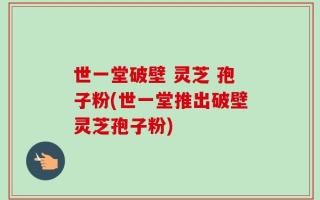 世一堂破壁 灵芝 孢子粉(世一堂推出破壁灵芝孢子粉)