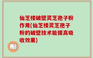 仙芝楼破壁灵芝孢子粉作用(仙芝楼灵芝孢子粉的破壁技术能提高吸收效果)