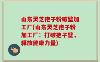 山东灵芝孢子粉破壁加工厂(山东灵芝孢子粉加工厂：打破孢子壁，释放健康力量)
