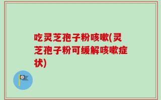 吃灵芝孢子粉咳嗽(灵芝孢子粉可缓解咳嗽症状)