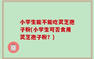 小学生能不能吃灵芝孢子粉(小学生可否食用灵芝孢子粉？)