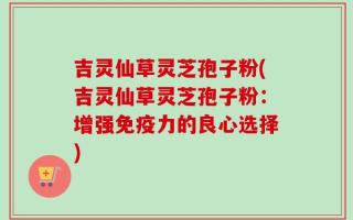 吉灵仙草灵芝孢子粉(吉灵仙草灵芝孢子粉：增强免疫力的良心选择)