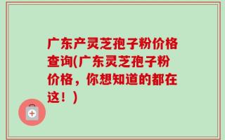 广东产灵芝孢子粉价格查询(广东灵芝孢子粉价格，你想知道的都在这！)